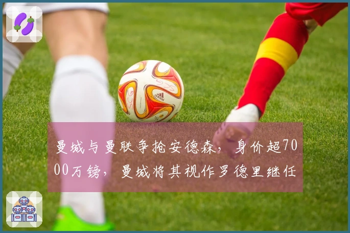 曼城与曼联争抢安德森，身价超7000万镑，曼城将其视作罗德里继任者