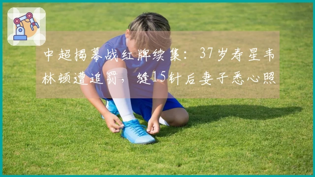 中超揭幕战红牌续集：37岁寿星韦林顿遭追罚，缝15针后妻子悉心照料