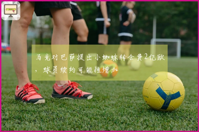马竞对巴萨提出小蜘蛛转会费2亿欧，球员续约可能性增加