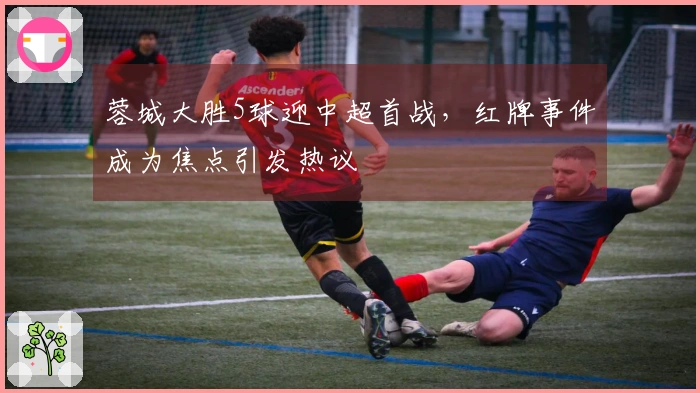 蓉城大胜5球迎中超首战，红牌事件成为焦点引发热议