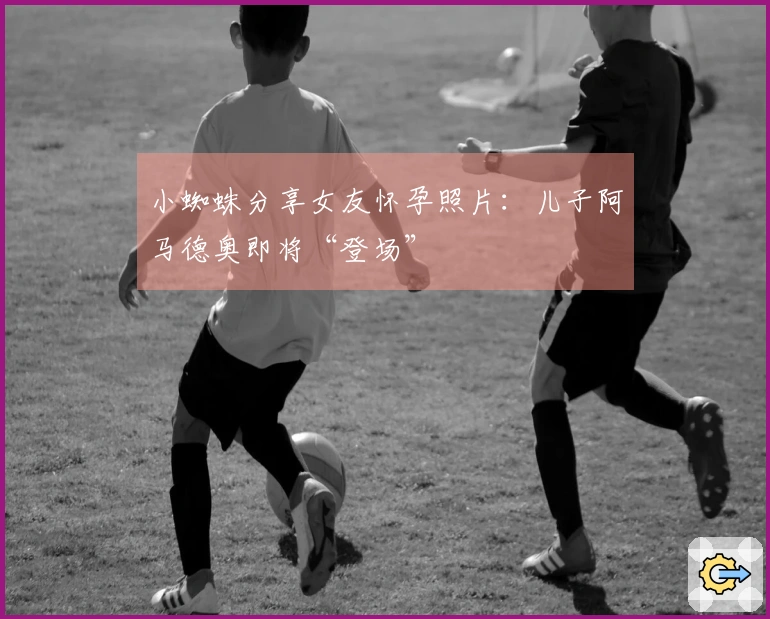 小蜘蛛分享女友怀孕照片：儿子阿马德奥即将“登场”