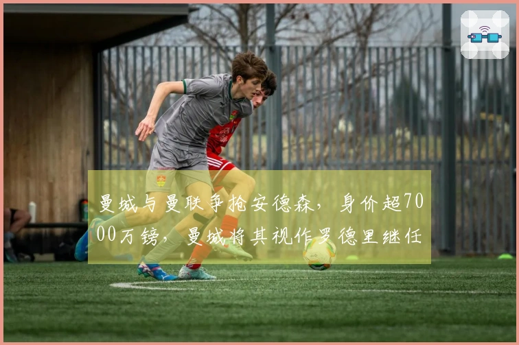 曼城与曼联争抢安德森，身价超7000万镑，曼城将其视作罗德里继任者