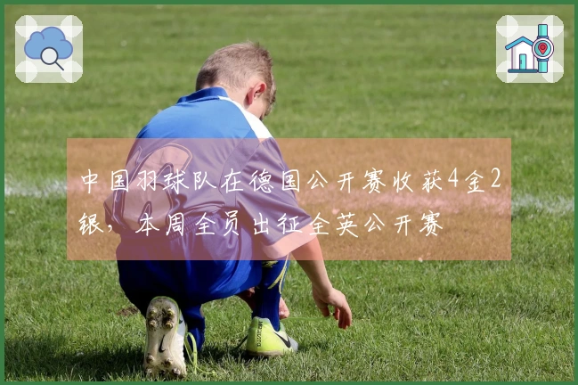 中国羽球队在德国公开赛收获4金2银，本周全员出征全英公开赛