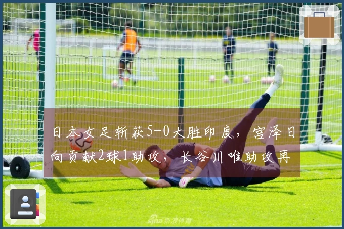 日本女足斩获5-0大胜印度，宫泽日向贡献2球1助攻，长谷川唯助攻再进1球