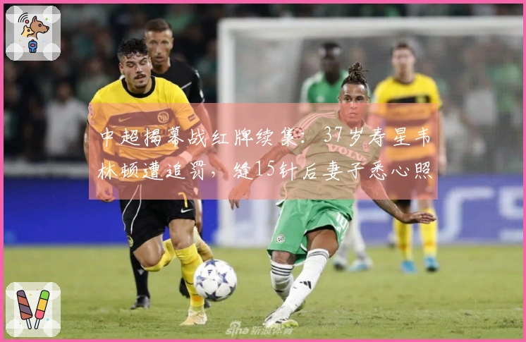 中超揭幕战红牌续集：37岁寿星韦林顿遭追罚，缝15针后妻子悉心照料