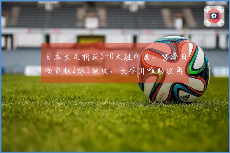 日本女足斩获5-0大胜印度，宫泽日向贡献2球1助攻，长谷川唯助攻再进1球