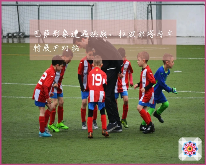 巴萨形象遭遇挑战，拉波尔塔与丰特展开对抗