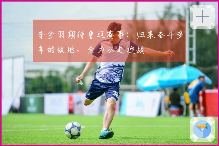 李金羽期待鲁辽赛事：归来奋斗多年的故地，全力以赴迎战