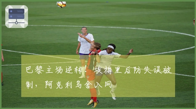 巴黎主场逆转！埃梅里后防失误被制，阿克利乌舍入网