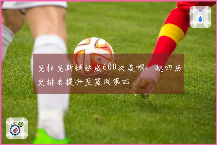 克拉克斯顿达成600次盖帽，赵四历史排名提升至篮网第四