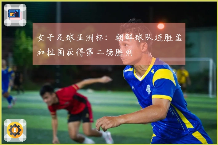女子足球亚洲杯：朝鲜球队连胜孟加拉国获得第二场胜利