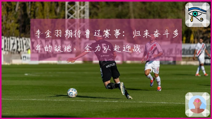 李金羽期待鲁辽赛事：归来奋斗多年的故地，全力以赴迎战